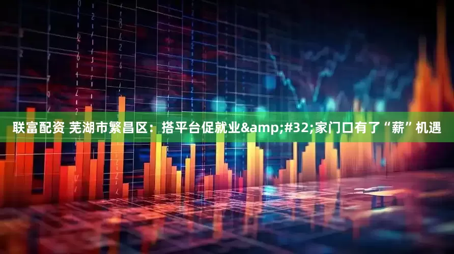 联富配资 芜湖市繁昌区：搭平台促就业&#32;家门口有了“薪”机遇