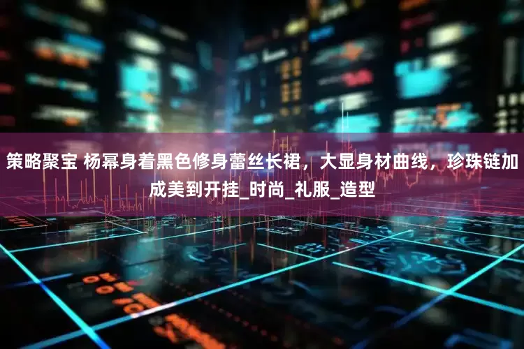 策略聚宝 杨幂身着黑色修身蕾丝长裙，大显身材曲线，珍珠链加成美到开挂_时尚_礼服_造型