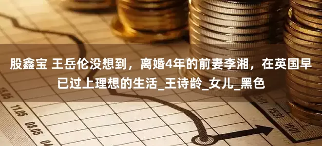 股鑫宝 王岳伦没想到，离婚4年的前妻李湘，在英国早已过上理想的生活_王诗龄_女儿_黑色