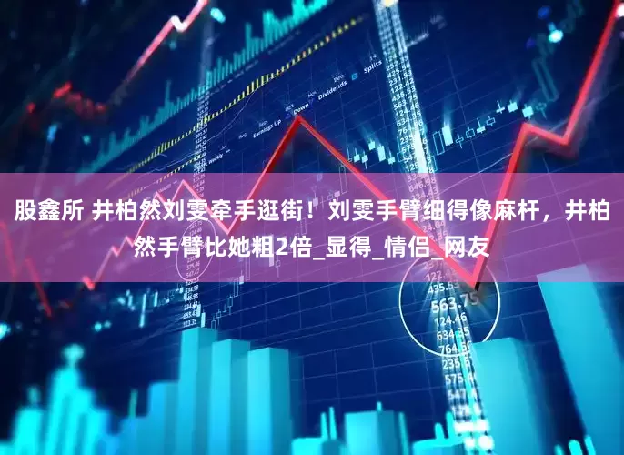 股鑫所 井柏然刘雯牵手逛街！刘雯手臂细得像麻杆，井柏然手臂比她粗2倍_显得_情侣_网友