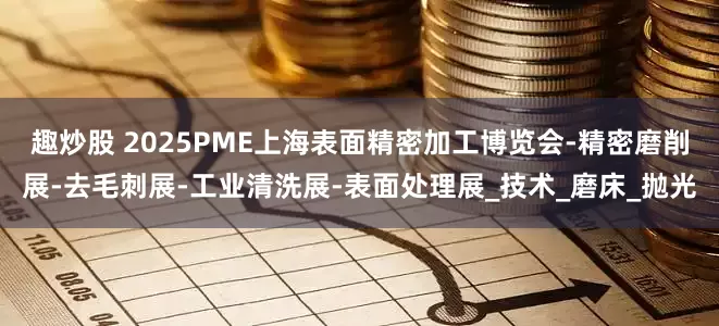 趣炒股 2025PME上海表面精密加工博览会-精密磨削展-去毛刺展-工业清洗展-表面处理展_技术_磨床_抛光