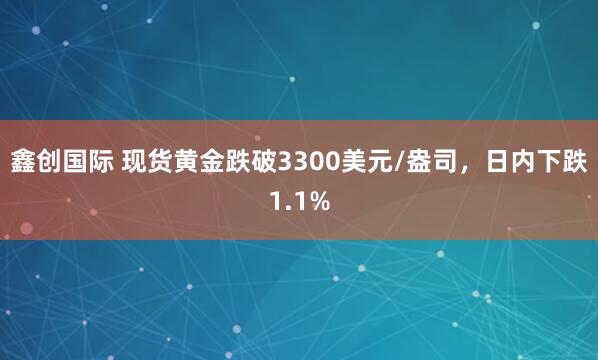 鑫创国际 现货黄金跌破3300美元/盎司，日内下跌1.1%