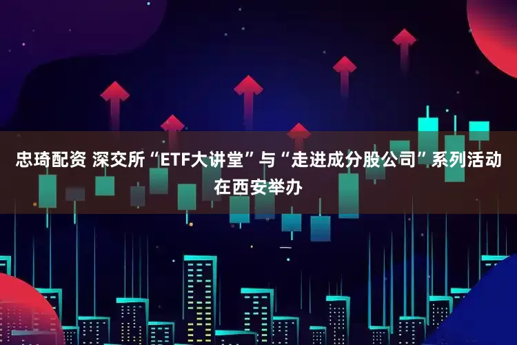 忠琦配资 深交所“ETF大讲堂”与“走进成分股公司”系列活动在西安举办