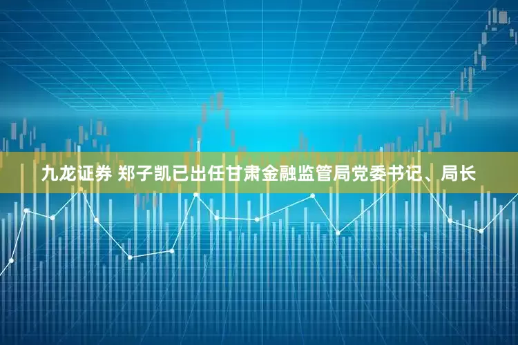 九龙证券 郑子凯已出任甘肃金融监管局党委书记、局长
