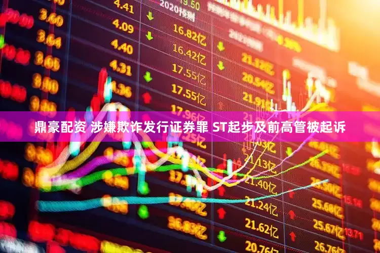 鼎豪配资 涉嫌欺诈发行证券罪 ST起步及前高管被起诉