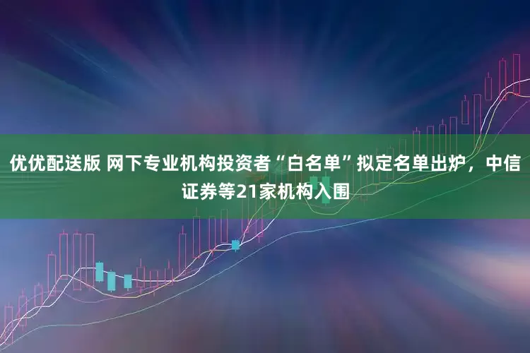 优优配送版 网下专业机构投资者“白名单”拟定名单出炉，中信证券等21家机构入围