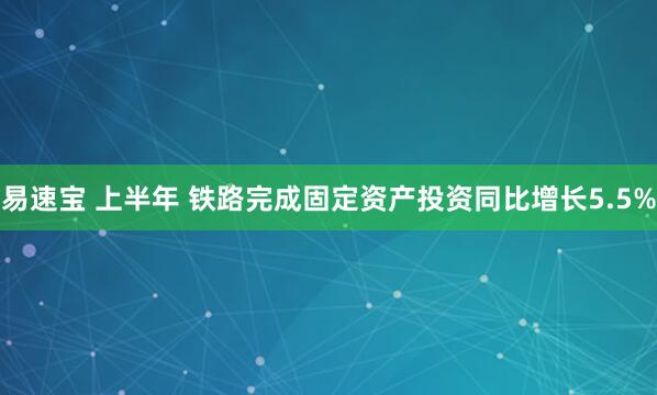易速宝 上半年 铁路完成固定资产投资同比增长5.5%