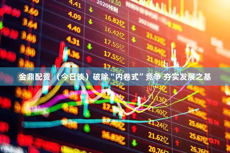 金鼎配资 （今日谈）破除“内卷式”竞争 夯实发展之基