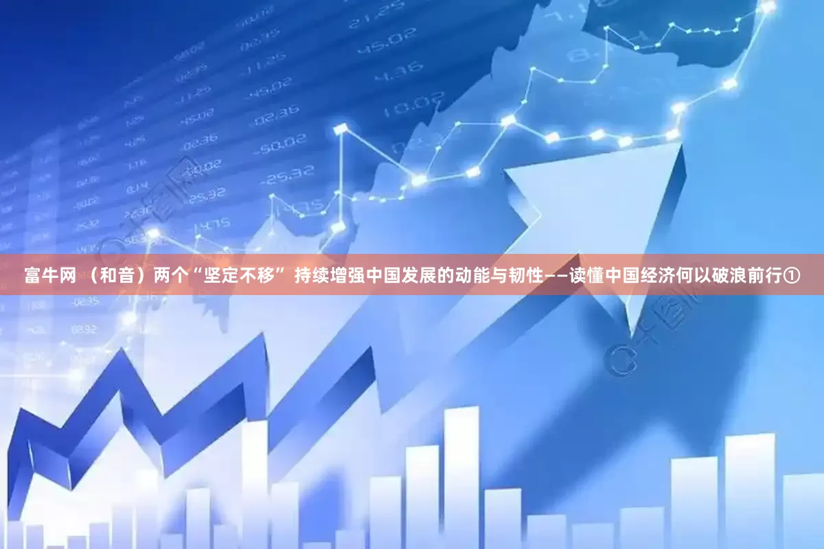 富牛网 （和音）两个“坚定不移” 持续增强中国发展的动能与韧性——读懂中国经济何以破浪前行①