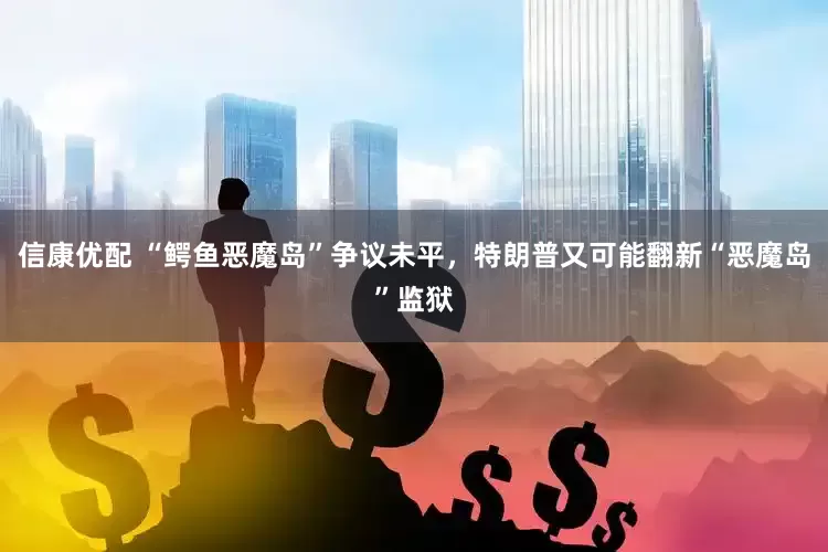 信康优配 “鳄鱼恶魔岛”争议未平，特朗普又可能翻新“恶魔岛”监狱