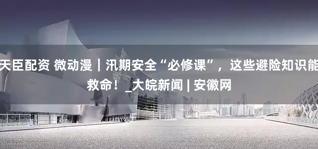 天臣配资 微动漫｜汛期安全“必修课”，这些避险知识能救命！_大皖新闻 | 安徽网
