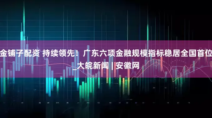 金铺子配资 持续领先！广东六项金融规模指标稳居全国首位_大皖新闻 | 安徽网