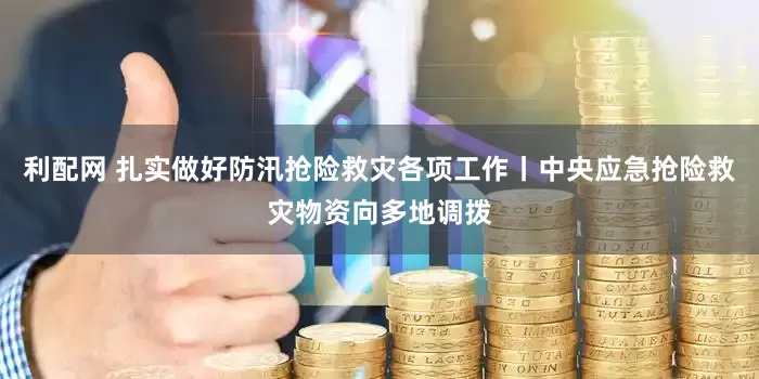 利配网 扎实做好防汛抢险救灾各项工作丨中央应急抢险救灾物资向多地调拨