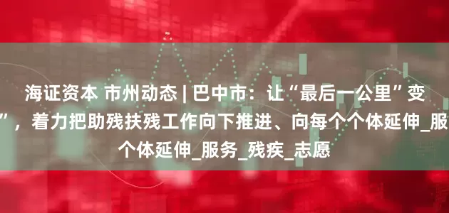 海证资本 市州动态 | 巴中市：让“最后一公里”变“最暖一公里”，着力把助残扶残工作向下推进、向每个个体延伸_服务_残疾_志愿