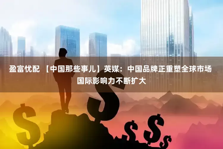 盈富忧配 【中国那些事儿】英媒：中国品牌正重塑全球市场 国际影响力不断扩大