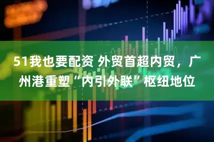 51我也要配资 外贸首超内贸，广州港重塑“内引外联”枢纽地位