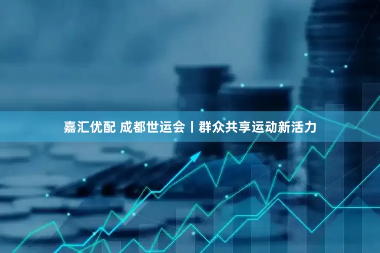嘉汇优配 成都世运会丨群众共享运动新活力