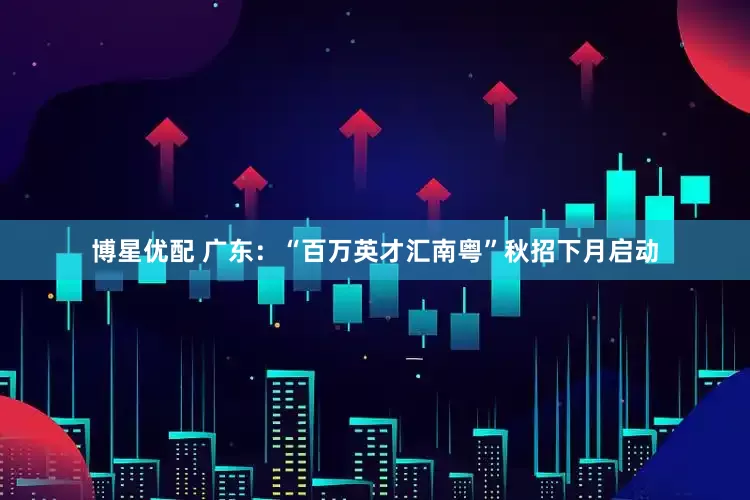 博星优配 广东：“百万英才汇南粤”秋招下月启动