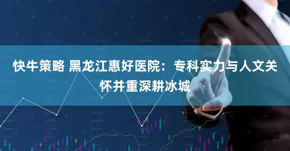 快牛策略 黑龙江惠好医院：专科实力与人文关怀并重深耕冰城