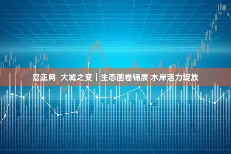 嘉正网  大城之变｜生态画卷铺展 水岸活力绽放