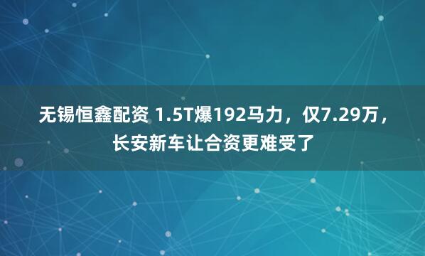 无锡恒鑫配资 1.5T爆192马力，仅7.29万，长安新车让合资更难受了