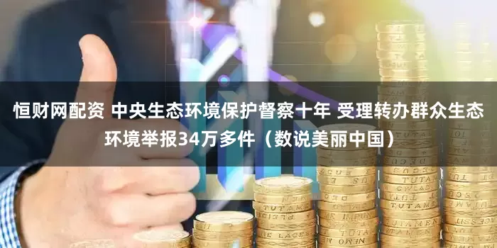 恒财网配资 中央生态环境保护督察十年 受理转办群众生态环境举报34万多件（数说美丽中国）