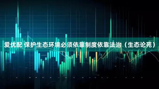 爱优配 保护生态环境必须依靠制度依靠法治（生态论苑）