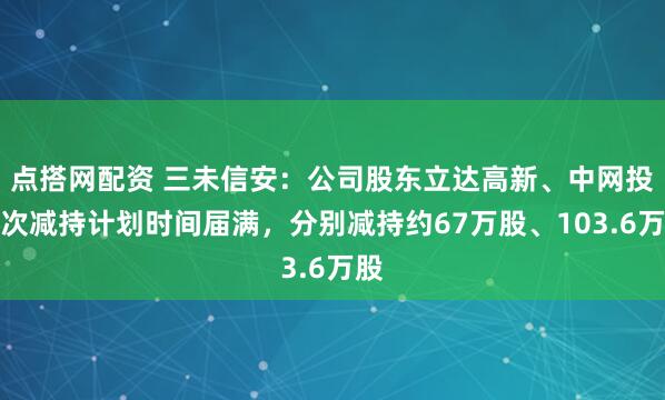 点搭网配资 三未信安：公司股东立达高新、中网投本次减持计划时间届满，分别减持约67万股、103.6万股