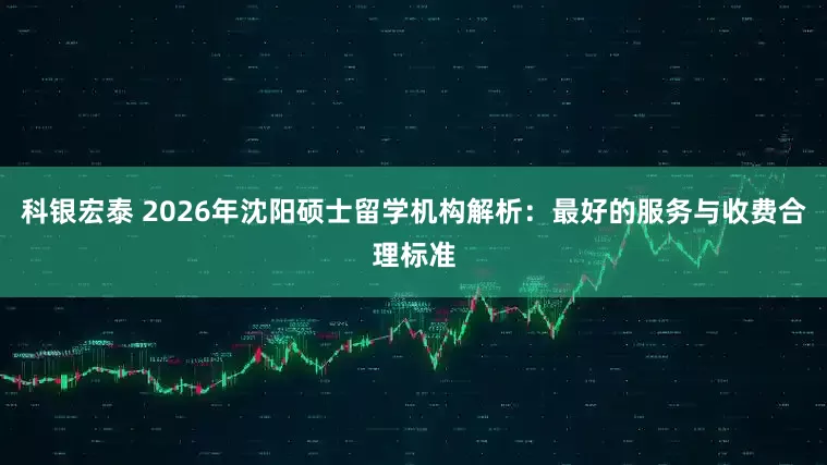 科银宏泰 2026年沈阳硕士留学机构解析：最好的服务与收费合理标准