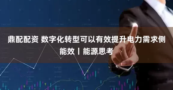 鼎配配资 数字化转型可以有效提升电力需求侧能效丨能源思考