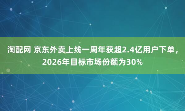 淘配网 京东外卖上线一周年获超2.4亿用户下单，2026年目标市场份额为30%