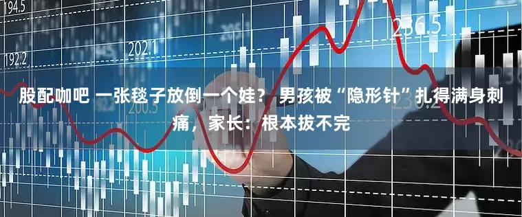 股配咖吧 一张毯子放倒一个娃? 男孩被“隐形针”扎得满身刺痛,家长:根本拔不完
