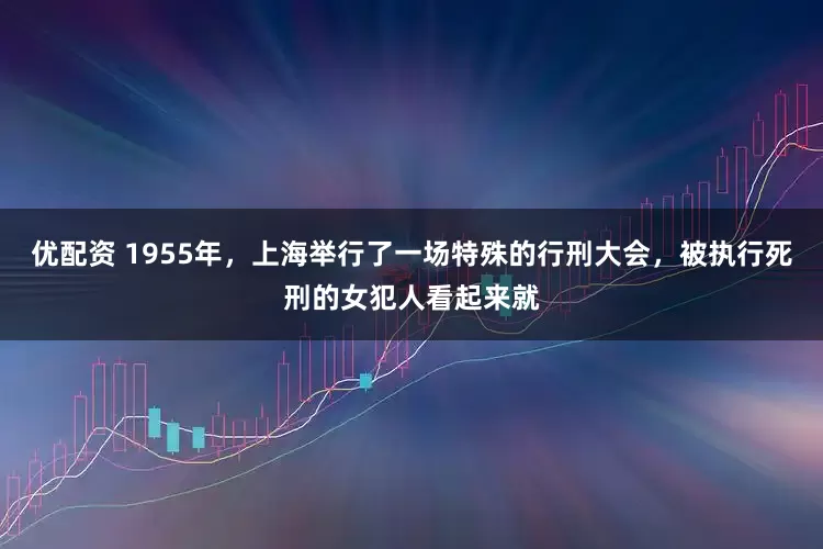 优配资 1955年，上海举行了一场特殊的行刑大会，被执行死刑的女犯人看起来就